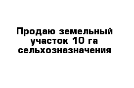 Продаю земельный участок 10 га сельхозназначения